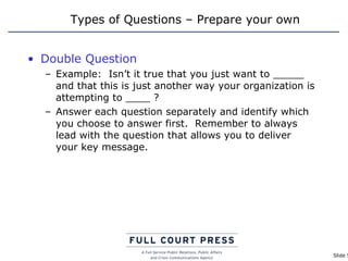 Types of Questions – Prepare your own Double Question Example:  Isn’t it true that you just want to _____ and that this is just another way your organization is attempting to ____ ? Answer each question separately and identify which you choose to answer first.  Remember to always lead with the question that allows you to deliver your key message. 