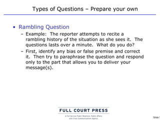 Types of Questions – Prepare your own Rambling Question Example:  The reporter attempts to recite a rambling history of the situation as she sees it.  The questions lasts over a minute.  What do you do? First, identify any bias or false premise and correct it.  Then try to paraphrase the question and respond only to the part that allows you to deliver your message(s). 