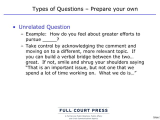 Types of Questions – Prepare your own Unrelated Question Example:  How do you feel about greater efforts to pursue _____? Take control by acknowledging the comment and moving on to a different, more relevant topic.  If you can build a verbal bridge between the two…great.  If not, smile and shrug your shoulders saying “That is an important issue, but not one that we spend a lot of time working on.  What we do is…” 