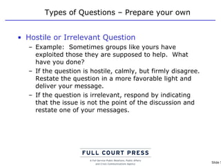 Types of Questions – Prepare your own Hostile or Irrelevant Question Example:  Sometimes groups like yours have exploited those they are supposed to help.  What have you done? If the question is hostile, calmly, but firmly disagree. Restate the question in a more favorable light and deliver your message.  If the question is irrelevant, respond by indicating that the issue is not the point of the discussion and restate one of your messages.  
