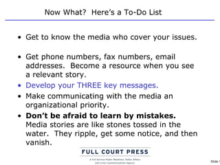 Now What?  Here’s a To-Do List Get to know the media who cover your issues.  Get phone numbers, fax numbers, email addresses.  Become a resource when you see a relevant story. Develop your THREE key messages. Make communicating with the media an organizational priority.  Don’t be afraid to learn by mistakes.   Media stories are like stones tossed in the water.  They ripple, get some notice, and then vanish. 