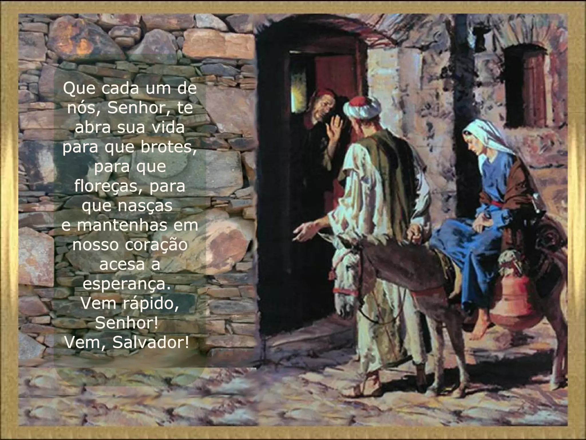 Que cada um deQue cada um de
nós, Senhor, tenós, Senhor, te
abra sua vidaabra sua vida
para que brotes,para que brotes,
para quepara que
floreças, parafloreças, para
que nasçasque nasças
e mantenhas eme mantenhas em
nosso coraçãonosso coração
acesa aacesa a
esperança.esperança.
Vem rápido,Vem rápido,
Senhor!Senhor!
Vem, Salvador!Vem, Salvador!
 