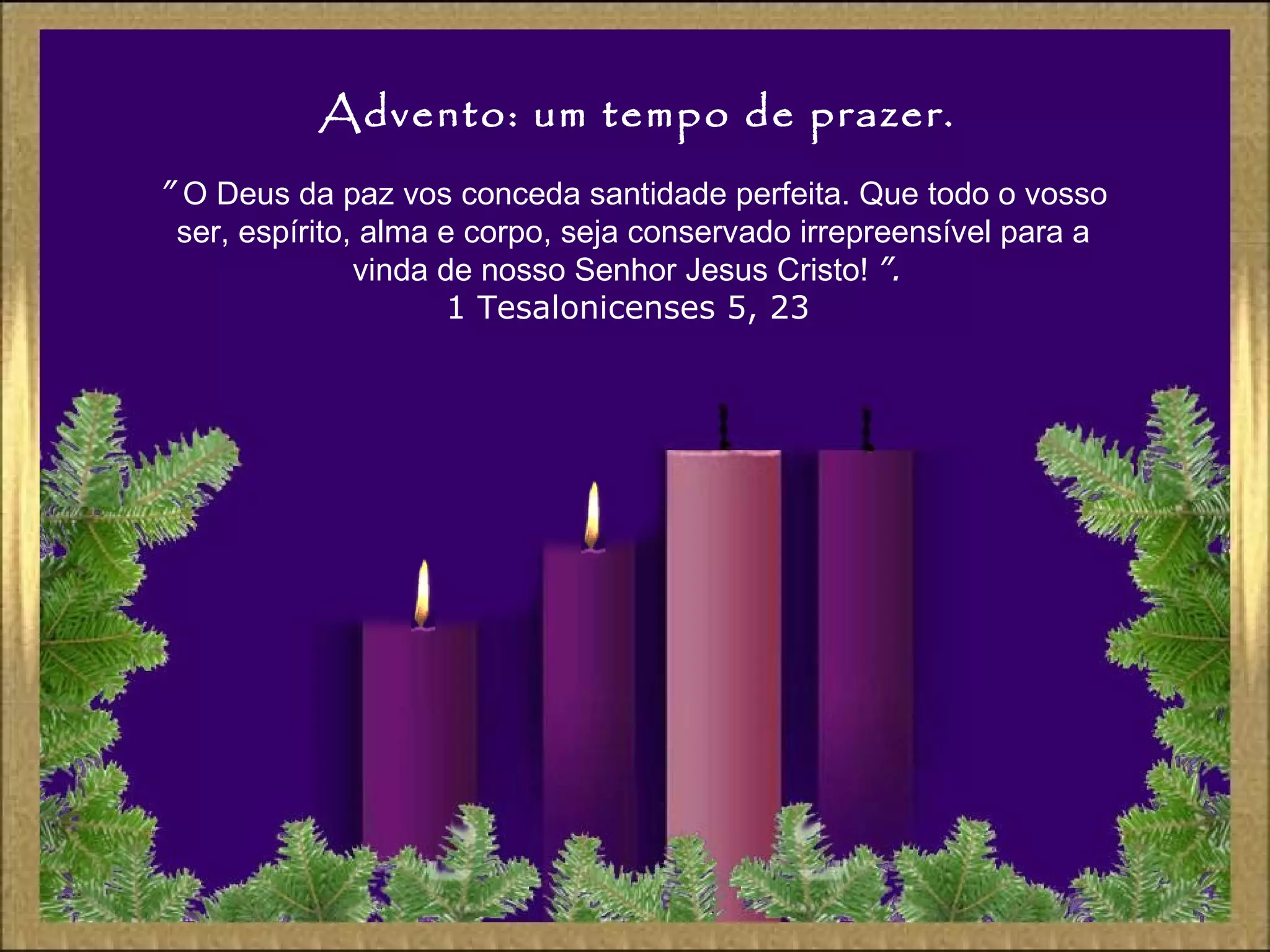 Advento: um tempo de prazer.
” O Deus da paz vos conceda santidade perfeita. Que todo o vosso
ser, espírito, alma e corpo, seja conservado irrepreensível para a
vinda de nosso Senhor Jesus Cristo! ”.
1 Tesalonicenses 5, 23
 