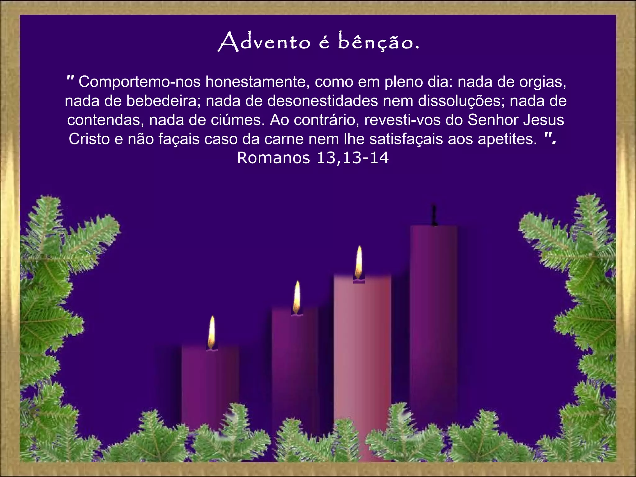 Advento é bênção.
" Comportemo-nos honestamente, como em pleno dia: nada de orgias,
nada de bebedeira; nada de desonestidades nem dissoluções; nada de
contendas, nada de ciúmes. Ao contrário, revesti-vos do Senhor Jesus
Cristo e não façais caso da carne nem lhe satisfaçais aos apetites. ".
Romanos 13,13-14
 