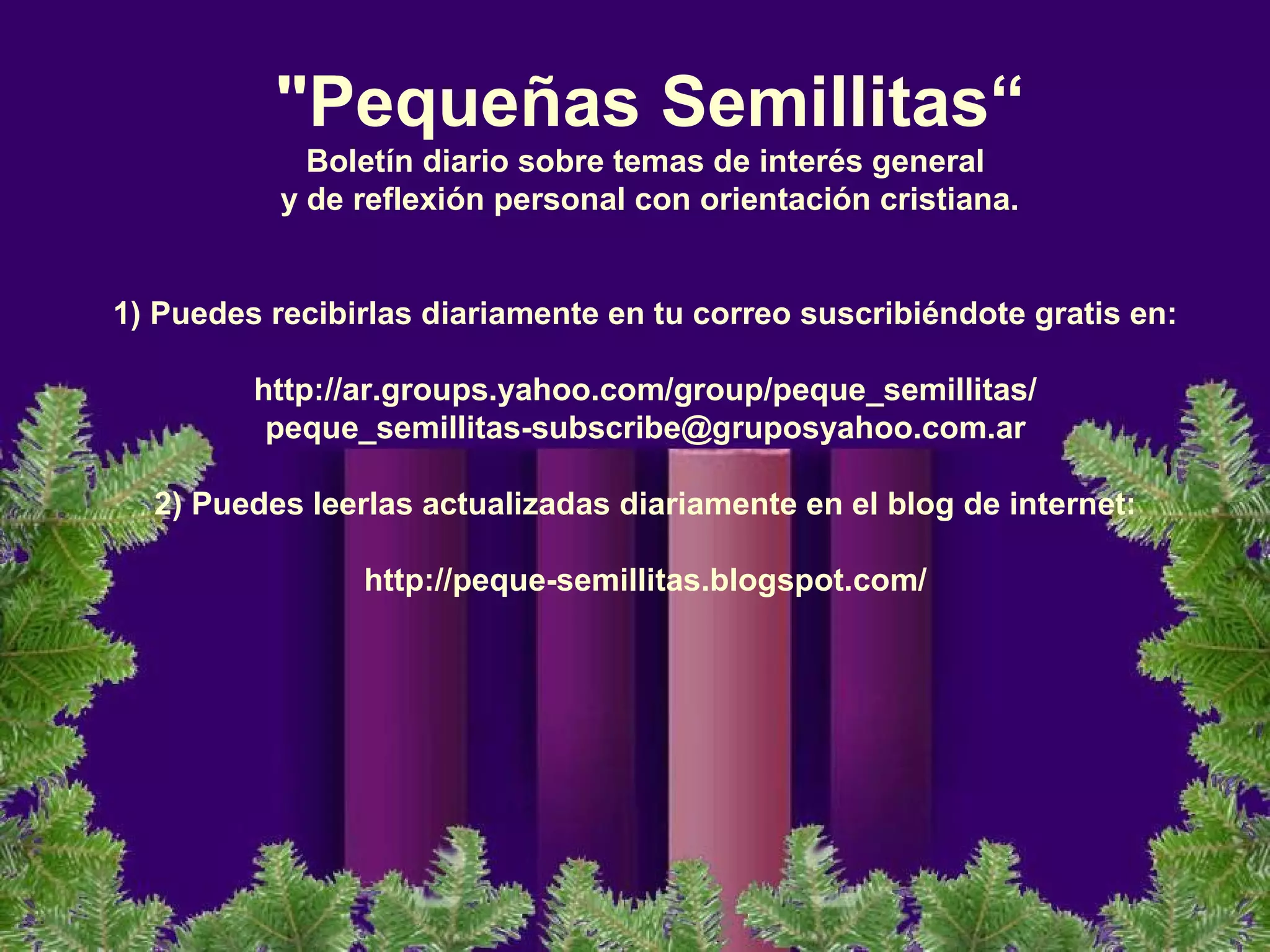"Pequeñas Semillitas“
Boletín diario sobre temas de interés general
y de reflexión personal con orientación cristiana.
 
1) Puedes recibirlas diariamente en tu correo suscribiéndote gratis en:
 
http://ar.groups.yahoo.com/group/peque_semillitas/
peque_semillitas-subscribe@gruposyahoo.com.ar
 
2) Puedes leerlas actualizadas diariamente en el blog de internet:
 
http://peque-semillitas.blogspot.com/ 
 