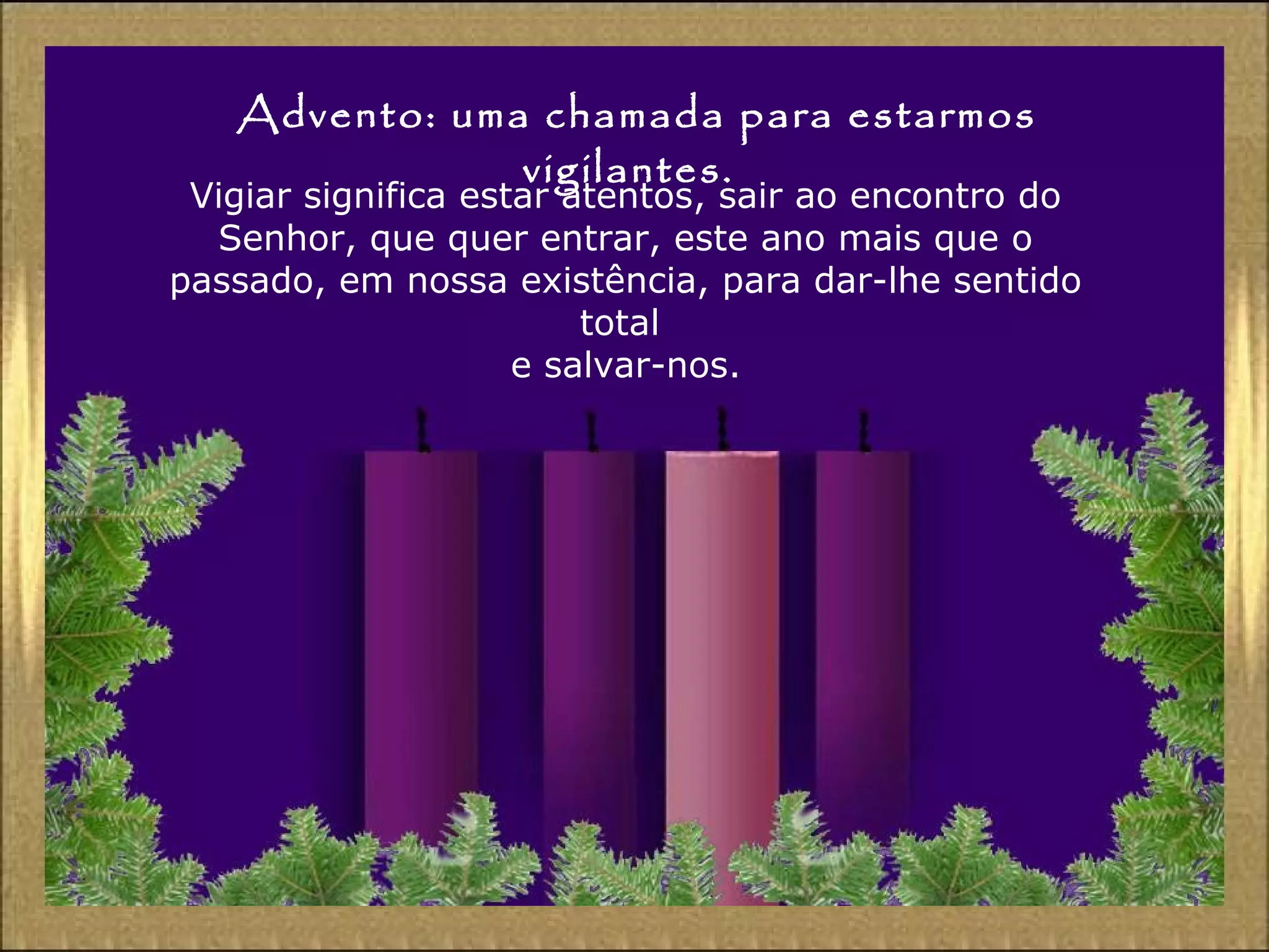 Advento: uma chamada para estarmos
vigilantes.
Vigiar significa estar atentos, sair ao encontro do
Senhor, que quer entrar, este ano mais que o
passado, em nossa existência, para dar-lhe sentido
total
e salvar-nos.
 