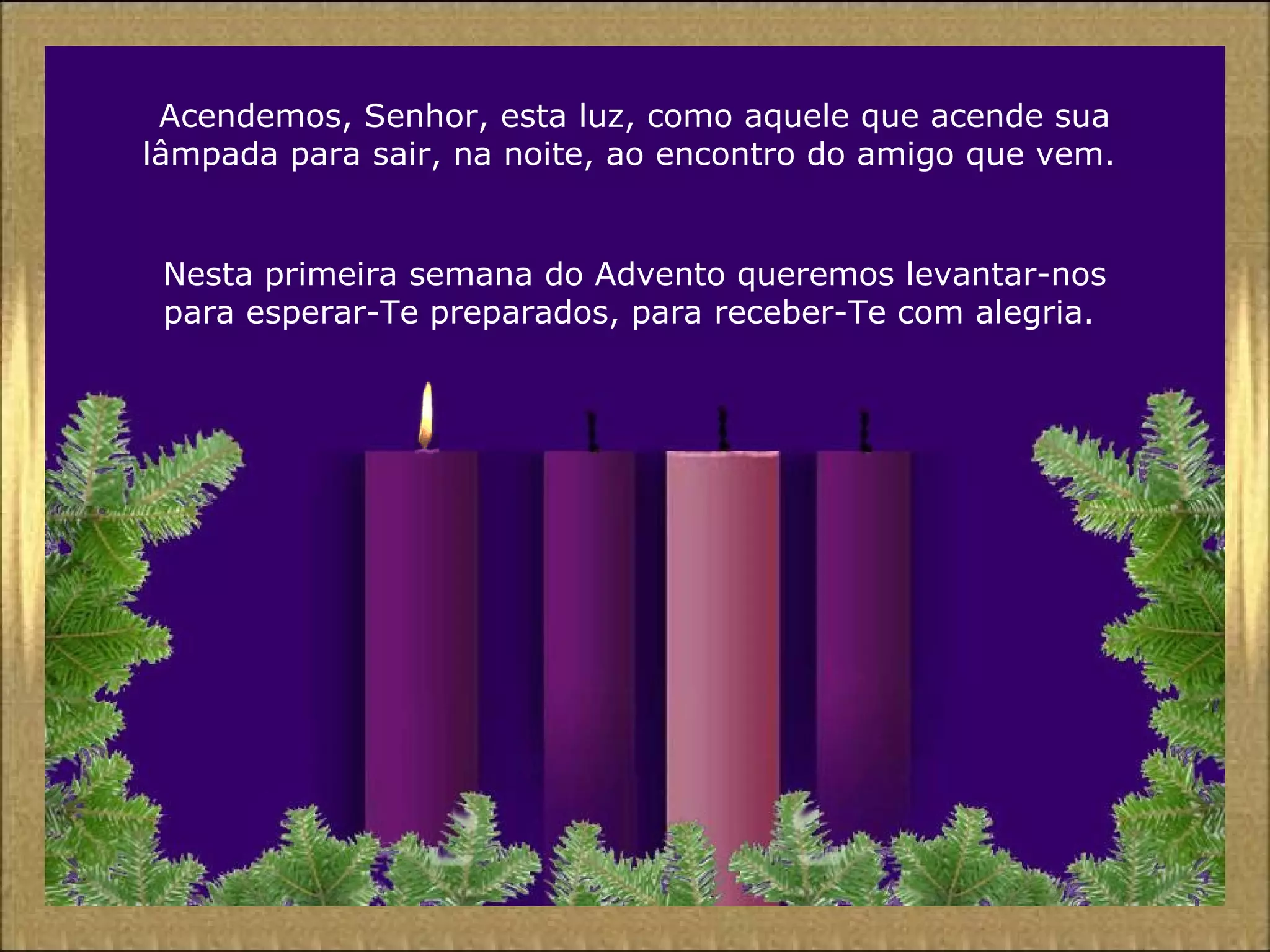 Acendemos, Senhor, esta luz, como aquele que acende sua
lâmpada para sair, na noite, ao encontro do amigo que vem.
Nesta primeira semana do Advento queremos levantar-nos
para esperar-Te preparados, para receber-Te com alegria.
 