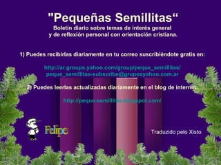 "Pequeñas Semillitas“ Boletín diario sobre temas de interés general  y de reflexión personal con orientación cristiana.      1) Puedes recibirlas diariamente en tu correo suscribiéndote gratis en:    http://ar.groups.yahoo.com/group/peque_semillitas/   [email_address]     2) Puedes leerlas actualizadas diariamente en el blog de internet:    http://peque-semillitas.blogspot.com/   Traduzido pelo Xisto 