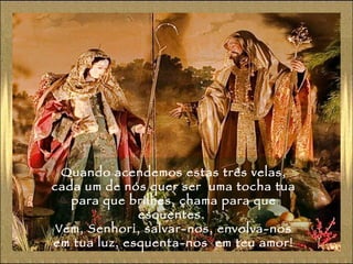 Quando acendemos estas três velas, cada um de nós quer ser  uma tocha tua para que brilhes, chama para que esquentes.  Vem, Senhor¡, salvar-nos, envolva-nos em tua luz, esquenta-nos  em teu amor! 