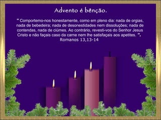 Advento é bênção. "  Comportemo-nos honestamente, como em pleno dia: nada de orgias, nada de bebedeira; nada de desonestidades nem dissoluções; nada de contendas, nada de ciúmes. Ao contrário, revesti-vos do Senhor Jesus Cristo e não façais caso da carne nem lhe satisfaçais aos apetites.  ".   Romanos 13,13-14  