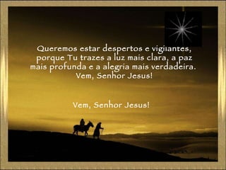 Queremos estar despertos e vigilantes, porque Tu trazes a luz mais clara, a paz mais profunda e a alegria mais verdadeira.  Vem, Senhor Jesus! Vem, Senhor Jesus! 