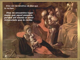Ellos son los benditos de Dios que le reciben.  Dios no encuentra lugar mejor que aquel pesebre, porque allí estaba el amor inmaculado que lo recibe 