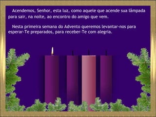 Acendemos, Senhor, esta luz, como aquele que acende sua lâmpada para sair, na noite, ao encontro do amigo que vem.   Nesta primeira semana do Advento queremos levantar-nos para esperar-Te preparados, para receber-Te com alegria.  