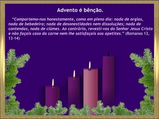 Advento é bênção. “ Comportemo-nos honestamente, como em pleno dia: nada de orgias, nada de bebedeira; nada de desonestidades nem dissoluções; nada de contendas, nada de ciúmes. Ao contrário, revesti-vos do Senhor Jesus Cristo e não façais caso da carne nem lhe satisfaçais aos apetites. ” ( Romanos 13, 13-14) 