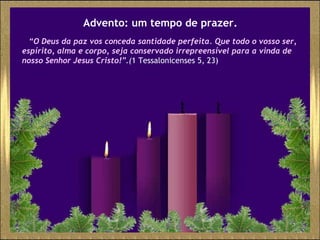 Advento: um tempo de prazer. “ O Deus da paz vos conceda santidade perfeita. Que todo o vosso ser, espírito, alma e corpo, seja conservado irrepreensível para a vinda de nosso Senhor Jesus Cristo! ”.( 1 Tessalonicenses 5, 23) 