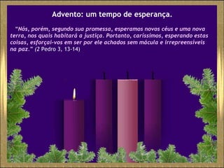 Advento: um tempo de esperança. “ Nós, porém, segundo sua promessa, esperamos novos céus e uma nova terra, nos quais habitará a justiça. Portanto, caríssimos, esperando estas coisas, esforçai-vos em ser por ele achados sem mácula e irrepreensíveis na paz . ”  (2  Pedro 3, 13-14)  