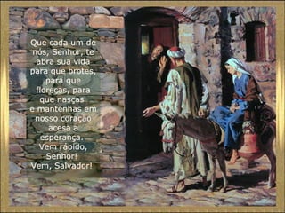 Que cada um de
nós, Senhor, te
abra sua vida
para que brotes,
para que
floreças, para
que nasças
e mantenhas em
nosso coração
acesa a
esperança.
Vem rápido,
Senhor!
Vem, Salvador!

 