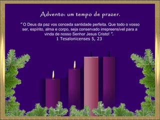 Advento: um tempo de prazer.
” O Deus da paz vos conceda santidade perfeita. Que todo o vosso
ser, espírito, alma e corpo, seja conservado irrepreensível para a
vinda de nosso Senhor Jesus Cristo! ”.
1 Tesalonicenses 5, 23

 