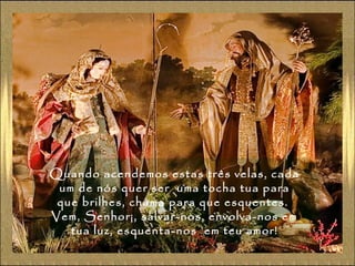 Quando acendemos estas três velas, cada
um de nós quer ser uma tocha tua para
que brilhes, chama para que esquentes.
Vem, Senhor¡, salvar-nos, envolva-nos em
tua luz, esquenta-nos em teu amor!

 