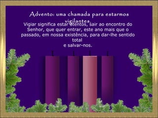 Advento: uma chamada para estarmos
vigilantes.

Vigiar significa estar atentos, sair ao encontro do
Senhor, que quer entrar, este ano mais que o
passado, em nossa existência, para dar-lhe sentido
total
e salvar-nos.

 