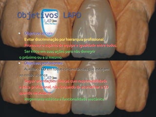 Objetivos LAPD
  Objetivos sociais
   Evitar discriminação por hierarquia profissional.
   Promover o espírito de equipe e igualdade entre todos.
   Ser ético em suas ações para não denegrir
o próximo ou a si mesmo.
 Objetivos profissionais
   Auxiliar o CD em todas circunstâncias que estejam
ao nosso alcance.
   Seguir orientações clínicas com responsabilidade
e ética profissional, não deixando de aconselhar o CD
quando necessário.
   Hegemonia estética e funcionalidade mecânica.
 