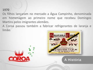 1970Os filhos lançaram no mercado a Água Campinho, denominada em homenagem ao primeiro nome que recebeu Domingos Martins pelos imigrantes alemães.A Coroa passou também a fabricar refrigerantes de laranja e limão. 