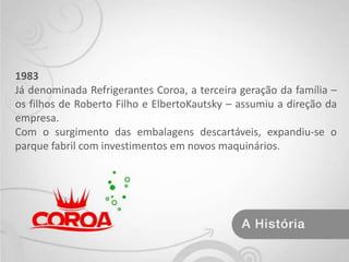 1983Já denominada Refrigerantes Coroa, a terceira geração da família – os filhos de Roberto Filho e ElbertoKautsky – assumiu a direção da empresa.Com o surgimento das embalagens descartáveis, expandiu-se o parque fabril com investimentos em novos maquinários. 