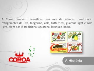 A Coroa também diversificou seu mix de sabores, produzindo refrigerantes de uva, tangerina, cola, tutti-frutti, guaraná light e cola light, além dos já tradicionais guaraná, laranja e limão.