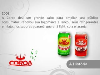 2006 A Coroa deu um grande salto para ampliar seu público consumidor: renovou sua logomarca e lançou seus refrigerantes em lata, nos sabores guaraná, guaraná light, cola e laranja. 