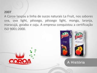 2007A Coroa lançou a linha de sucos naturais La Fruit, nos sabores uva, uva light, pêssego, pêssego light, manga, laranja, maracujá, goiaba e caju. A empresa conquistou a certificação ISO 9001:2000.
