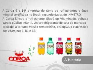 A Coroa é a 14ª empresa do ramo de refrigerantes e água mineral certificada no Brasil, segundo dados do INMETRO. A Coroa lançou o refrigerante GlupGlup Vitaminado, voltado para o público infantil. Único refrigerante de cola do mercadocapixaba a ter uma versão sem cafeína, o GlupGlup é acrescido das vitaminas E, B1 e B6.