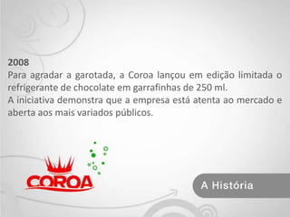 2008 Para agradar a garotada, a Coroa lançou em edição limitada o refrigerante de chocolate em garrafinhas de 250 ml.A iniciativa demonstra que a empresa está atenta ao mercado e aberta aos mais variados públicos. 