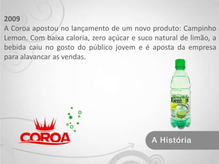 2009 A Coroa apostou no lançamento de um novo produto: Campinho Lemon. Com baixa caloria, zero açúcar e suco natural de limão, a bebida caiu no gosto do público jovem e é aposta da empresa para alavancar as vendas. 