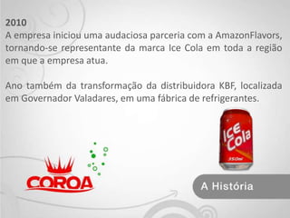 2010 A empresa iniciou uma audaciosa parceria com a AmazonFlavors, tornando-se representante da marca Ice Cola em toda a região em que a empresa atua.Ano também da transformação da distribuidora KBF, localizada em Governador Valadares, em uma fábrica de refrigerantes.