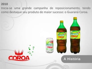 2010 Inicia-se uma grande campanha de reposicionamento, tendo como destaque seu produto de maior sucesso: o Guaraná Coroa.
