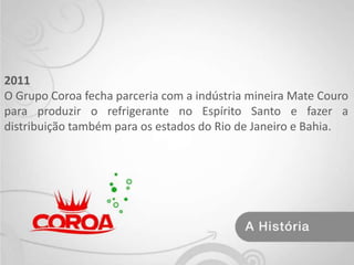 2011O Grupo Coroa fecha parceria com a indústria mineira Mate Couro para produzir o refrigerante no Espírito Santo e fazer a distribuição também para os estados do Rio de Janeiro e Bahia.