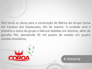 Tem início as obras para a construção da fábrica do Grupo Coroa em Campos dos Goytacazes, Rio de Janeiro. A unidade será a primeira e única do grupo a fabricar bebidas em latinhas, além de garrafas Pet, atendendo 45 mil postos de vendas em quatro estados brasileiros.