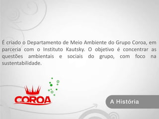 É criado o Departamento de Meio Ambiente do Grupo Coroa, em parceria com o Instituto Kautsky. O objetivo é concentrar as questões ambientais e sociais do grupo, com foco na sustentabilidade.