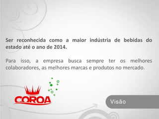 Ser reconhecida como a maior indústria de bebidas do estado até o ano de 2014. Para isso, a empresa busca sempre ter os melhores colaboradores, as melhores marcas e produtos no mercado. 