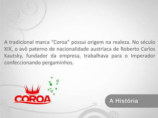 A tradicional marca “Coroa” possui origem na realeza. No século XIX, o avô paterno de nacionalidade austríaca de Roberto Carlos Kautsky, fundador da empresa, trabalhava para o Imperador confeccionando pergaminhos.