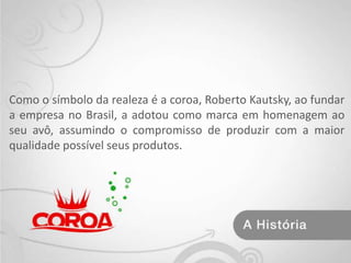 Como o símbolo da realeza é a coroa, Roberto Kautsky, ao fundar a empresa no Brasil, a adotou como marca em homenagem ao seu avô, assumindo o compromisso de produzir com a maior qualidade possível seus produtos.