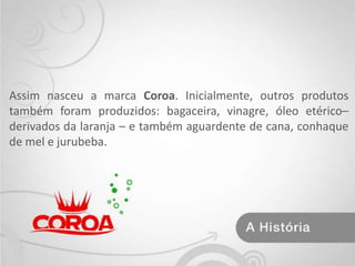 Assim nasceu a marca Coroa. Inicialmente, outros produtos também foram produzidos: bagaceira, vinagre, óleo etérico– derivados da laranja – e também aguardente de cana, conhaque de mel e jurubeba. 