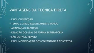 VANTAGENS DA TECNICA DIRETA
• FACIL CONFECÇÃO
• TEMPO CLINICO RELATIVAMENTE RAPIDO
• ADAPTAÇAO RAZOAVEL
• RELAÇÃO OCLUSAL DE FORMA SATISFATÓRIA
• SÃO DE FACIL REPARO
• FACIL MODIFICAÇÃO DOS CONTORNOS E CONTATOS
 