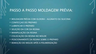 PASSO A PASSO MOLDAGEM PRÉVIA:
• MOLDAGEM PRÉVIA COM OLDEIRA – ALGINATO OU SILICONA
• CONFECÇAO DO PREPARO
• LUBRIFICAR O PREPARO
• SELEÇÃO DA COR DA RESINA
• MANIPULAÇÃO DA RESINA
• COLOCAÇÃO DA RESINA NO MOLDE
• POSICIONAMENTE DA RESINA SOBRE O PREPARO
• REMOÇÃO DO MOLDE APÓS A POLIMERIZAÇÃO
 