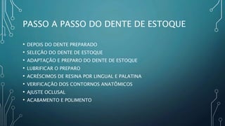 PASSO A PASSO DO DENTE DE ESTOQUE
• DEPOIS DO DENTE PREPARADO
• SELEÇÃO DO DENTE DE ESTOQUE
• ADAPTAÇÃO E PREPARO DO DENTE DE ESTOQUE
• LUBRIFICAR O PREPARO
• ACRÉSCIMOS DE RESINA POR LINGUAL E PALATINA
• VERIFICAÇÃO DOS CONTORNOS ANATÔMICOS
• AJUSTE OCLUSAL
• ACABAMENTO E POLIMENTO
 