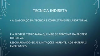 TECNICA INDIRETA
• A ELABORAÇÕ DA TECNICA É COMPLETAMENTE LABORTORIAL.
É A PRÓTESE TEMPORÁRIA QUE MAIS SE APROXIMA DA PRÓTESE
DEFINITVA.
RESGUARDANDO-SE AS LIMITAÇÕES INERENTE, AOS MATERIAIS
EMPREGADOS.
 