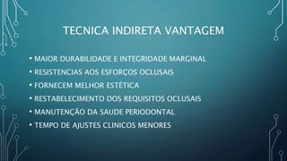 TECNICA INDIRETA VANTAGEM
• MAIOR DURABILIDADE E INTEGRIDADE MARGINAL
• RESISTENCIAS AOS ESFORÇOS OCLUSAIS
• FORNECEM MELHOR ESTÉTICA
• RESTABELECIMENTO DOS REQUISITOS OCLUSAIS
• MANUTENÇÃO DA SAUDE PERIODONTAL
• TEMPO DE AJUSTES CLINICOS MENORES
 