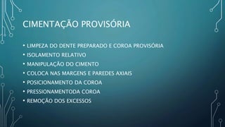 CIMENTAÇÃO PROVISÓRIA
• LIMPEZA DO DENTE PREPARADO E COROA PROVISÓRIA
• ISOLAMENTO RELATIVO
• MANIPULAÇÃO DO CIMENTO
• COLOCA NAS MARGENS E PAREDES AXIAIS
• POSICIONAMENTO DA COROA
• PRESSIONAMENTODA COROA
• REMOÇÃO DOS EXCESSOS
 