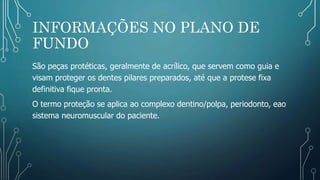 INFORMAÇÕES NO PLANO DE
FUNDO
São peças protéticas, geralmente de acrílico, que servem como guia e
visam proteger os dentes pilares preparados, até que a protese fixa
definitiva fique pronta.
O termo proteção se aplica ao complexo dentino/polpa, periodonto, eao
sistema neuromuscular do paciente.
 