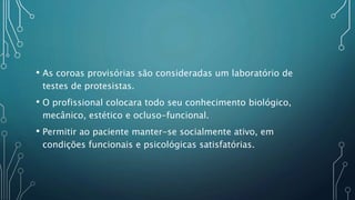 • As coroas provisórias são consideradas um laboratório de
testes de protesistas.
• O profissional colocara todo seu conhecimento biológico,
mecânico, estético e ocluso-funcional.
• Permitir ao paciente manter-se socialmente ativo, em
condições funcionais e psicológicas satisfatórias.
 